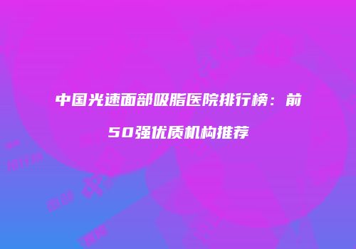 中国光速面部吸脂医院排行榜：前50强优质机构推荐