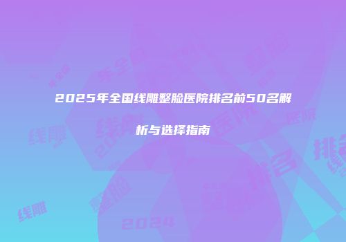 2025年全国线雕整脸医院排名前50名解析与选择指南