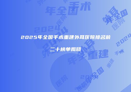 2025年全国手术重建外耳医院排名前二十榜单揭晓