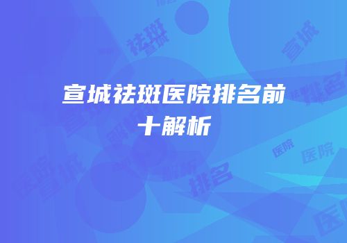 宣城祛斑医院排名前十解析