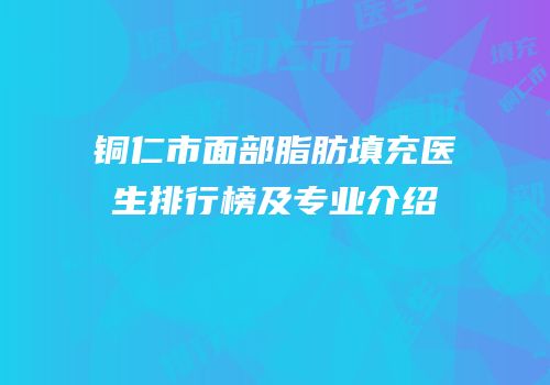铜仁市面部脂肪填充医生排行榜及专业介绍