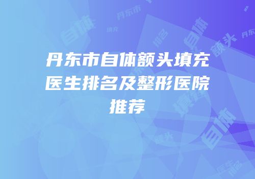 丹东市自体额头填充医生排名及整形医院推荐
