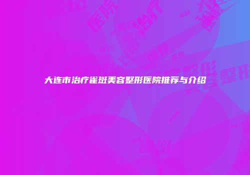 大连市治疗雀斑美容整形医院推荐与介绍