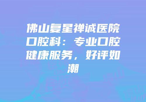 佛山复星禅诚医院口腔科：专业口腔健康服务，好评如潮