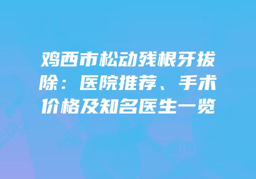 鸡西市松动残根牙拔除：医院推荐、手术价格及知名医生一览