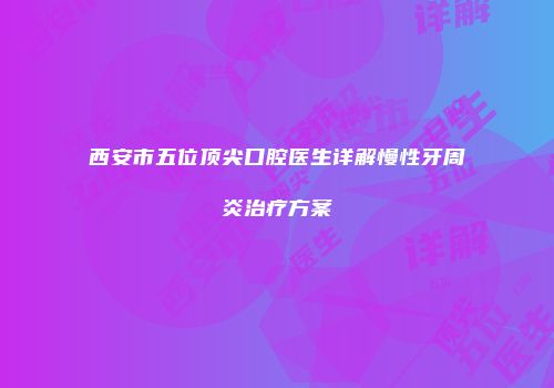 西安市五位顶尖口腔医生详解慢性牙周炎治疗方案