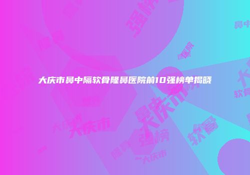 大庆市鼻中隔软骨隆鼻医院前10强榜单揭晓