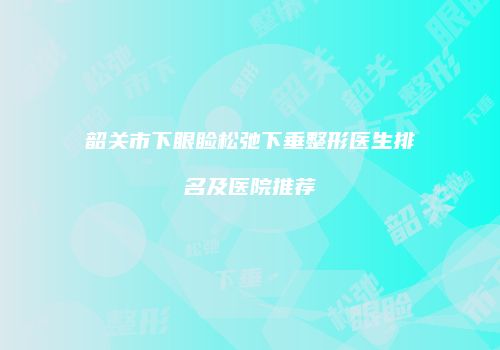韶关市下眼睑松弛下垂整形医生排名及医院推荐
