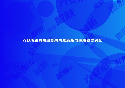 六安市彩光嫩肤整形价格解析与医院收费对比