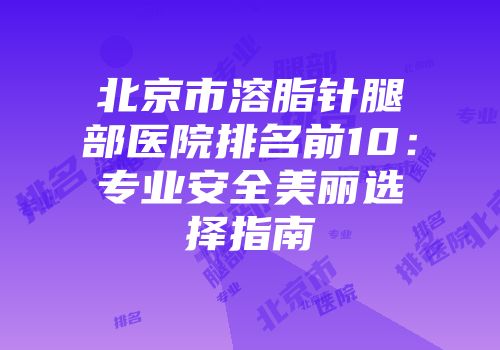 北京市溶脂针腿部医院排名前10：专业安全美丽选择指南
