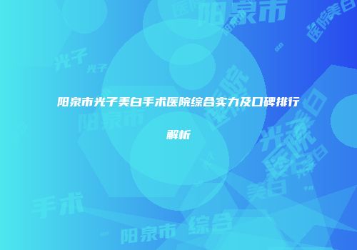 阳泉市光子美白手术医院综合实力及口碑排行解析