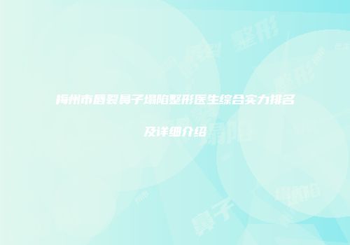 梅州市唇裂鼻子塌陷整形医生综合实力排名及详细介绍