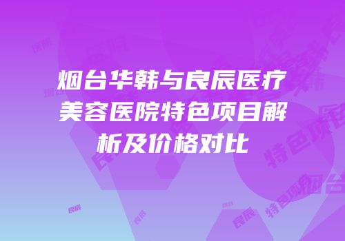 烟台华韩与良辰医疗美容医院特色项目解析及价格对比