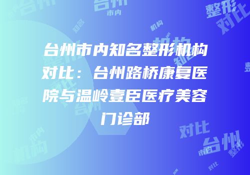台州市内知名整形机构对比：台州路桥康复医院与温岭壹臣医疗美容门诊部