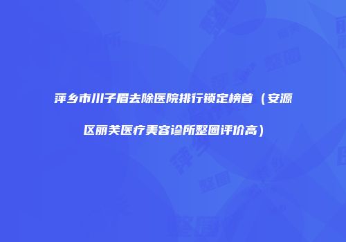 萍乡市川子眉去除医院排行锁定榜首（安源区丽芙医疗美容诊所整圈评价高）