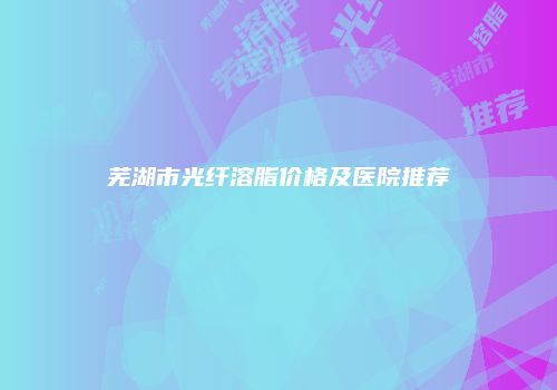 芜湖市光纤溶脂价格及医院推荐