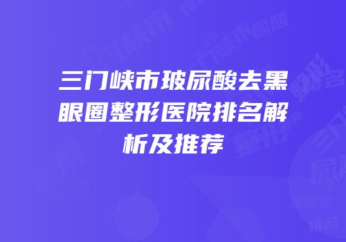 三门峡市玻尿酸去黑眼圈整形医院排名解析及推荐