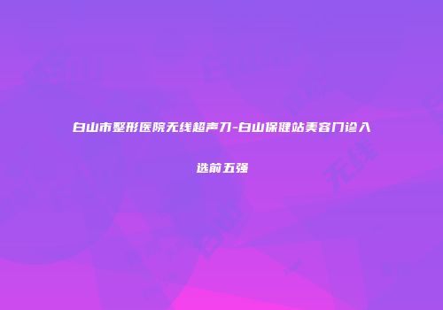 白山市整形医院无线超声刀-白山保健站美容门诊入选前五强