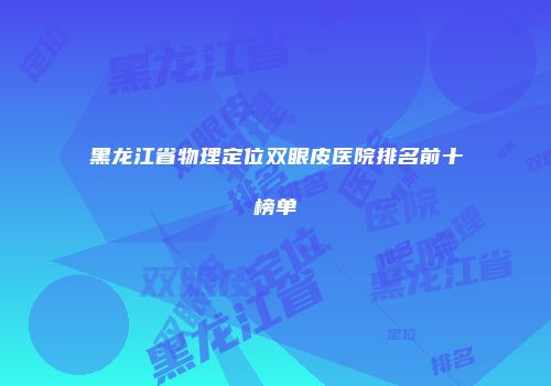 黑龙江省物理定位双眼皮医院排名前十榜单