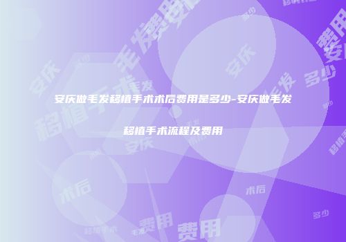 安庆做毛发移植手术术后费用是多少-安庆做毛发移植手术流程及费用