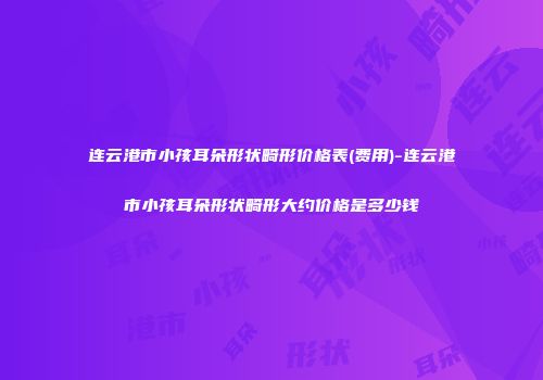 连云港市小孩耳朵形状畸形价格表(费用)-连云港市小孩耳朵形状畸形大约价格是多少钱
