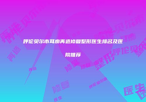 呼伦贝尔市耳廓再造修复整形医生排名及医院推荐
