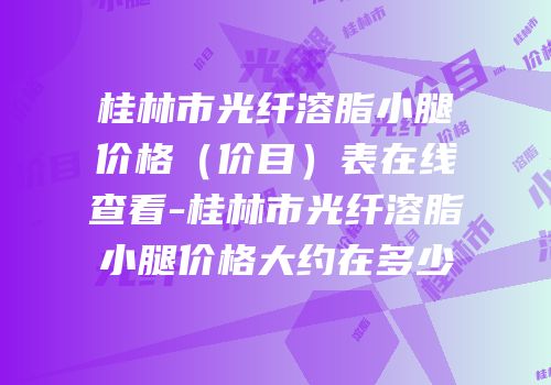 桂林市光纤溶脂小腿价格（价目）表在线查看-桂林市光纤溶脂小腿价格大约在多少