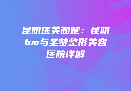 昆明医美翘楚：昆明bm与圣梦整形美容医院详解