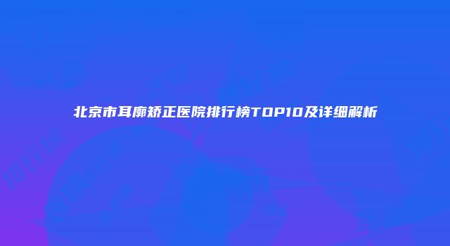 北京市耳廓矫正医院排行榜TOP10及详细解析