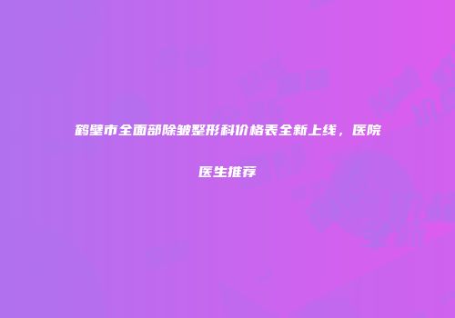 鹤壁市全面部除皱整形科价格表全新上线，医院医生推荐