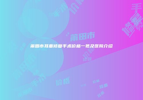 莆田市耳垂修复手术价格一览及医院介绍