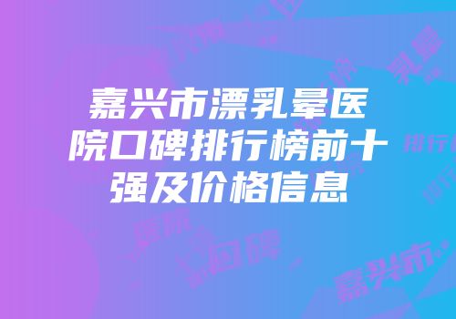 嘉兴市漂乳晕医院口碑排行榜前十强及价格信息