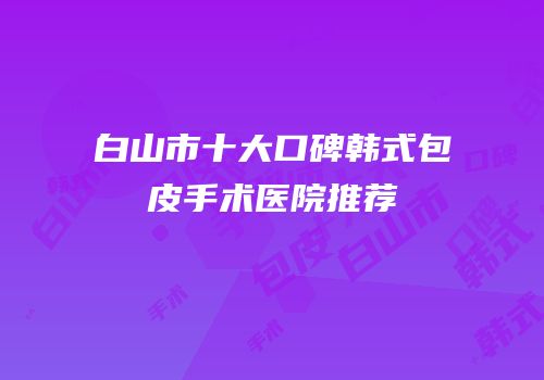 白山市十大口碑韩式包皮手术医院推荐