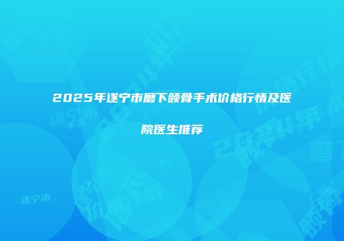 2025年遂宁市磨下颌骨手术价格行情及医院医生推荐