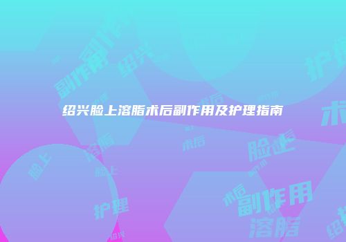 绍兴脸上溶脂术后副作用及护理指南