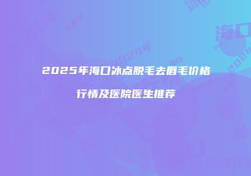 2025年海口冰点脱毛去唇毛价格行情及医院医生推荐