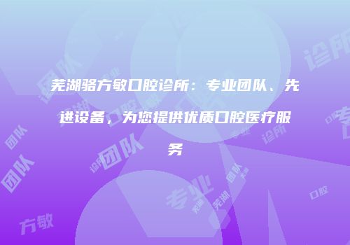 芜湖骆方敏口腔诊所：专业团队、先进设备，为您提供优质口腔医疗服务