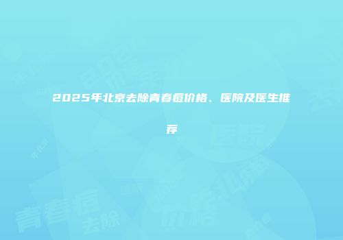 2025年北京去除青春痘价格、医院及医生推荐