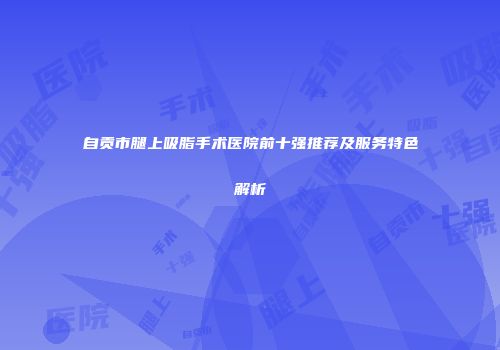 自贡市腿上吸脂手术医院前十强推荐及服务特色解析