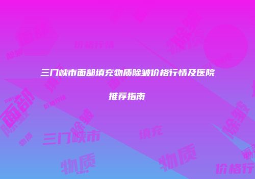 三门峡市面部填充物质除皱价格行情及医院推荐指南