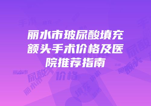 丽水市玻尿酸填充额头手术价格及医院推荐指南
