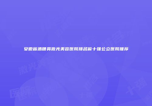 安徽省酒糟鼻激光美容医院排名前十强公立医院推荐