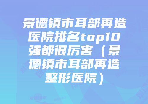 景德镇市耳部再造医院排名top10强都很厉害（景德镇市耳部再造整形医院）