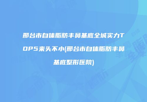 邢台市自体脂肪丰鼻基底全城实力TOP5来头不小(邢台市自体脂肪丰鼻基底整形医院)