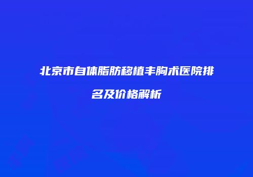 北京市自体脂肪移植丰胸术医院排名及价格解析