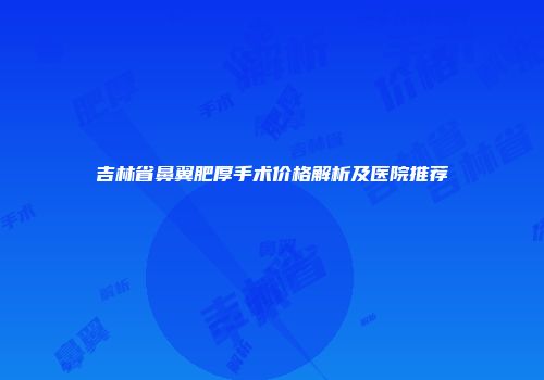 吉林省鼻翼肥厚手术价格解析及医院推荐