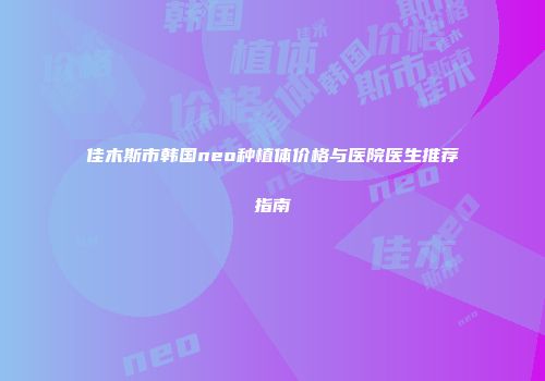 佳木斯市韩国neo种植体价格与医院医生推荐指南