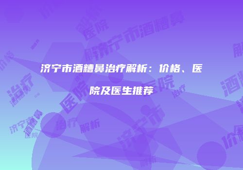 济宁市酒糟鼻治疗解析：价格、医院及医生推荐
