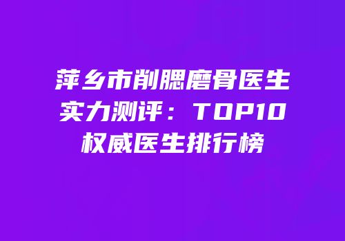 萍乡市削腮磨骨医生实力测评：TOP10权威医生排行榜