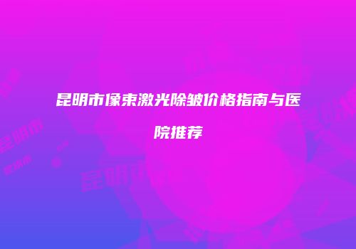 昆明市像束激光除皱价格指南与医院推荐